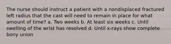 The nurse should instruct a patient with a nondisplaced fractured left radius that the cast will need to remain in place for what amount of time? a. Two weeks b. At least six weeks c. Until swelling of the wrist has resolved d. Until x-rays show complete bony union