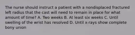 The nurse should instruct a patient with a nondisplaced fractured left radius that the cast will need to remain in place for what amount of time? A. Two weeks B. At least six weeks C. Until swelling of the wrist has resolved D. Until x-rays show complete bony union