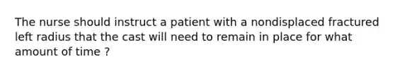 The nurse should instruct a patient with a nondisplaced fractured left radius that the cast will need to remain in place for what amount of time ?