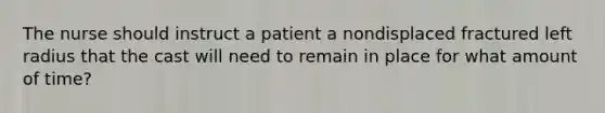 The nurse should instruct a patient a nondisplaced fractured left radius that the cast will need to remain in place for what amount of time?