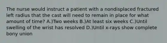 The nurse would instruct a patient with a nondisplaced fractured left radius that the cast will need to remain in place for what amount of time? A.)Two weeks B.)At least six weeks C.)Until swelling of the wrist has resolved D.)Until x-rays show complete bony union