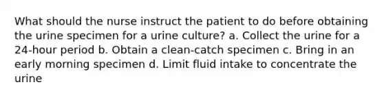 What should the nurse instruct the patient to do before obtaining the urine specimen for a urine culture? a. Collect the urine for a 24-hour period b. Obtain a clean-catch specimen c. Bring in an early morning specimen d. Limit fluid intake to concentrate the urine