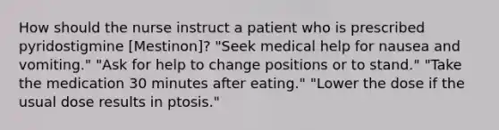 How should the nurse instruct a patient who is prescribed pyridostigmine [Mestinon]? "Seek medical help for nausea and vomiting." "Ask for help to change positions or to stand." "Take the medication 30 minutes after eating." "Lower the dose if the usual dose results in ptosis."