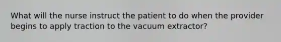 What will the nurse instruct the patient to do when the provider begins to apply traction to the vacuum extractor?