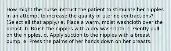 How might the nurse instruct the patient to stimulate her nipples in an attempt to increase the quality of uterine contractions? (Select all that apply.) a. Place a warm, moist washcloth over the breast. b. Brush the nipples with a dry washcloth. c. Gently pull on the nipples. d. Apply suction to the nipples with a breast pump. e. Press the palms of her hands down on her breasts.