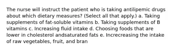 The nurse will instruct the patient who is taking antilipemic drugs about which dietary measures? (Select all that apply.) a. Taking supplements of fat-soluble vitamins b. Taking supplements of B vitamins c. Increasing fluid intake d. Choosing foods that are lower in cholesterol andsaturated fats e. Increcreasing the intake of raw vegetables, fruit, and bran