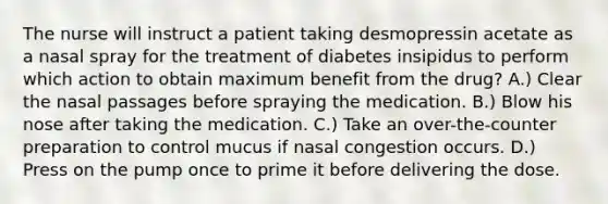 The nurse will instruct a patient taking desmopressin acetate as a nasal spray for the treatment of diabetes insipidus to perform which action to obtain maximum benefit from the drug? A.) Clear the nasal passages before spraying the medication. B.) Blow his nose after taking the medication. C.) Take an over-the-counter preparation to control mucus if nasal congestion occurs. D.) Press on the pump once to prime it before delivering the dose.