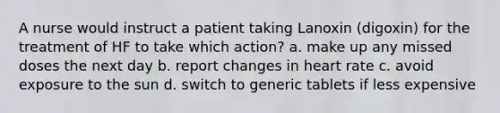 A nurse would instruct a patient taking Lanoxin (digoxin) for the treatment of HF to take which action? a. make up any missed doses the next day b. report changes in heart rate c. avoid exposure to the sun d. switch to generic tablets if less expensive