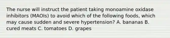 The nurse will instruct the patient taking monoamine oxidase inhibitors (MAOIs) to avoid which of the following foods, which may cause sudden and severe hypertension? A. bananas B. cured meats C. tomatoes D. grapes