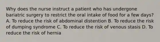 Why does the nurse instruct a patient who has undergone bariatric surgery to restrict the oral intake of food for a few days? A. To reduce the risk of abdominal distention B. To reduce the risk of dumping syndrome C. To reduce the risk of venous stasis D. To reduce the risk of hernia