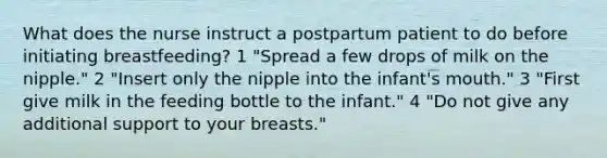 What does the nurse instruct a postpartum patient to do before initiating breastfeeding? 1 "Spread a few drops of milk on the nipple." 2 "Insert only the nipple into the infant's mouth." 3 "First give milk in the feeding bottle to the infant." 4 "Do not give any additional support to your breasts."