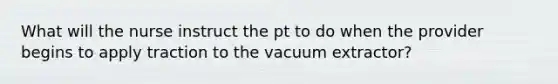 What will the nurse instruct the pt to do when the provider begins to apply traction to the vacuum extractor?