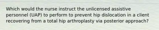 Which would the nurse instruct the unlicensed assistive personnel (UAP) to perform to prevent hip dislocation in a client recovering from a total hip arthroplasty via posterior approach?