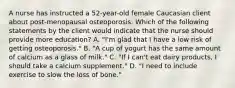 A nurse has instructed a 52-year-old female Caucasian client about post-menopausal osteoporosis. Which of the following statements by the client would indicate that the nurse should provide more education? A. "I'm glad that I have a low risk of getting osteoporosis." B. "A cup of yogurt has the same amount of calcium as a glass of milk." C. "If I can't eat dairy products, I should take a calcium supplement." D. "I need to include exercise to slow the loss of bone."