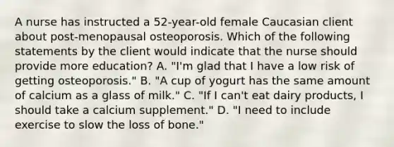 A nurse has instructed a 52-year-old female Caucasian client about post-menopausal osteoporosis. Which of the following statements by the client would indicate that the nurse should provide more education? A. "I'm glad that I have a low risk of getting osteoporosis." B. "A cup of yogurt has the same amount of calcium as a glass of milk." C. "If I can't eat dairy products, I should take a calcium supplement." D. "I need to include exercise to slow the loss of bone."