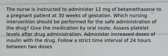 The nurse is instructed to administer 12 mg of betamethasone to a pregnant patient at 30 weeks of gestation. Which nursing intervention should be performed for the safe administration of the drug? Give the medication by oral route. Assess platelet levels after drug administration. Administer increased doses of insulin with the drug. Follow a strict time interval of 24 hours between two doses