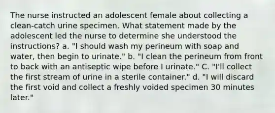 The nurse instructed an adolescent female about collecting a clean-catch urine specimen. What statement made by the adolescent led the nurse to determine she understood the instructions? a. "I should wash my perineum with soap and water, then begin to urinate." b. "I clean the perineum from front to back with an antiseptic wipe before I urinate." C. "I'll collect the first stream of urine in a sterile container." d. "I will discard the first void and collect a freshly voided specimen 30 minutes later."