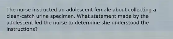 The nurse instructed an adolescent female about collecting a clean-catch urine specimen. What statement made by the adolescent led the nurse to determine she understood the instructions?