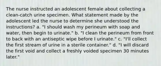 The nurse instructed an adolescent female about collecting a clean-catch urine specimen. What statement made by the adolescent led the nurse to determine she understood the instructions? a. "I should wash my perineum with soap and water, then begin to urinate." b. "I clean the perineum from front to back with an antiseptic wipe before I urinate." c. "I'll collect the first stream of urine in a sterile container." d. "I will discard the first void and collect a freshly voided specimen 30 minutes later."