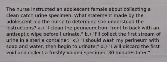 The nurse instructed an adolescent female about collecting a clean-catch urine specimen. What statement made by the adolescent led the nurse to determine she understood the instructions? a.) "I clean the perineum from front to back with an antiseptic wipe before I urinate." b.) "I'll collect the first stream of urine in a sterile container." c.) "I should wash my perineum with soap and water, then begin to urinate." d.) "I will discard the first void and collect a freshly voided specimen 30 minutes later."