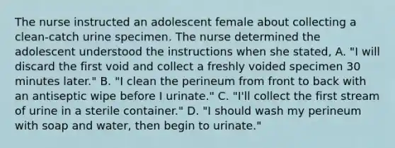 The nurse instructed an adolescent female about collecting a clean-catch urine specimen. The nurse determined the adolescent understood the instructions when she stated, A. "I will discard the first void and collect a freshly voided specimen 30 minutes later." B. "I clean the perineum from front to back with an antiseptic wipe before I urinate." C. "I'll collect the first stream of urine in a sterile container." D. "I should wash my perineum with soap and water, then begin to urinate."