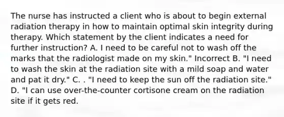 The nurse has instructed a client who is about to begin external radiation therapy in how to maintain optimal skin integrity during therapy. Which statement by the client indicates a need for further instruction? A. I need to be careful not to wash off the marks that the radiologist made on my skin." Incorrect B. "I need to wash the skin at the radiation site with a mild soap and water and pat it dry." C. . "I need to keep the sun off the radiation site." D. "I can use over-the-counter cortisone cream on the radiation site if it gets red.