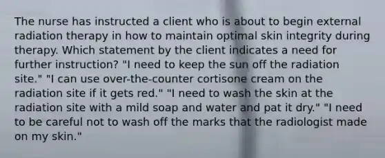 The nurse has instructed a client who is about to begin external radiation therapy in how to maintain optimal skin integrity during therapy. Which statement by the client indicates a need for further instruction? "I need to keep the sun off the radiation site." "I can use over-the-counter cortisone cream on the radiation site if it gets red." "I need to wash the skin at the radiation site with a mild soap and water and pat it dry." "I need to be careful not to wash off the marks that the radiologist made on my skin."