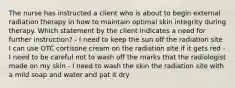 The nurse has instructed a client who is about to begin external radiation therapy in how to maintain optimal skin integrity during therapy. Which statement by the client indicates a need for further instruction? - I need to keep the sun off the radiation site I can use OTC cortisone cream on the radiation site if it gets red - I need to be careful not to wash off the marks that the radiologist made on my skin - I need to wash the skin the radiation site with a mild soap and water and pat it dry