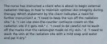 The nurse has instructed a client who is about to begin external radiation therapy in how to maintain optimal skin integrity during therapy. Which statement by the client indicates a need for further instruction? a. "I need to keep the sun off the radiation site." b. "I can use over-the-counter cortisone cream on the radiation site if it gets red." c. "I need to be careful not to wash off the marks that the radiologist made on my skin." d. "I need to wash the skin at the radiation site with a mild soap and water and pat it dry."