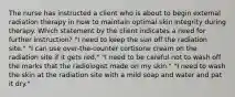 The nurse has instructed a client who is about to begin external radiation therapy in how to maintain optimal skin integrity during therapy. Which statement by the client indicates a need for further instruction? "I need to keep the sun off the radiation site." "I can use over-the-counter cortisone cream on the radiation site if it gets red." "I need to be careful not to wash off the marks that the radiologist made on my skin." "I need to wash the skin at the radiation site with a mild soap and water and pat it dry."