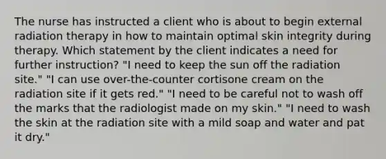 The nurse has instructed a client who is about to begin external radiation therapy in how to maintain optimal skin integrity during therapy. Which statement by the client indicates a need for further instruction? "I need to keep the sun off the radiation site." "I can use over-the-counter cortisone cream on the radiation site if it gets red." "I need to be careful not to wash off the marks that the radiologist made on my skin." "I need to wash the skin at the radiation site with a mild soap and water and pat it dry."