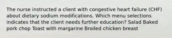 The nurse instructed a client with congestive heart failure (CHF) about dietary sodium modifications. Which menu selections indicates that the client needs further education? Salad Baked pork chop Toast with margarine Broiled chicken breast