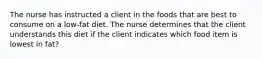 The nurse has instructed a client in the foods that are best to consume on a low-fat diet. The nurse determines that the client understands this diet if the client indicates which food item is lowest in fat?