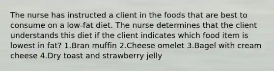 The nurse has instructed a client in the foods that are best to consume on a low-fat diet. The nurse determines that the client understands this diet if the client indicates which food item is lowest in fat? 1.Bran muffin 2.Cheese omelet 3.Bagel with cream cheese 4.Dry toast and strawberry jelly