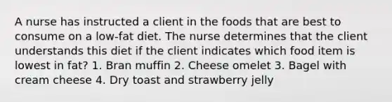 A nurse has instructed a client in the foods that are best to consume on a low-fat diet. The nurse determines that the client understands this diet if the client indicates which food item is lowest in fat? 1. Bran muffin 2. Cheese omelet 3. Bagel with cream cheese 4. Dry toast and strawberry jelly