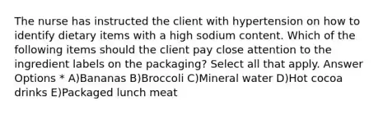 The nurse has instructed the client with hypertension on how to identify dietary items with a high sodium content. Which of the following items should the client pay close attention to the ingredient labels on the packaging? Select all that apply. Answer Options * A)Bananas B)Broccoli C)Mineral water D)Hot cocoa drinks E)Packaged lunch meat