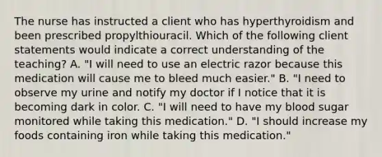 The nurse has instructed a client who has hyperthyroidism and been prescribed propylthiouracil. Which of the following client statements would indicate a correct understanding of the teaching? A. "I will need to use an electric razor because this medication will cause me to bleed much easier." B. "I need to observe my urine and notify my doctor if I notice that it is becoming dark in color. C. "I will need to have my blood sugar monitored while taking this medication." D. "I should increase my foods containing iron while taking this medication."