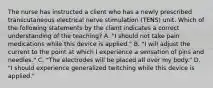 The nurse has instructed a client who has a newly prescribed transcutaneous electrical nerve stimulation (TENS) unit. Which of the following statements by the client indicates a correct understanding of the teaching? A. "I should not take pain medications while this device is applied." B. "I will adjust the current to the point at which I experience a sensation of pins and needles." C. "The electrodes will be placed all over my body." D. "I should experience generalized twitching while this device is applied."