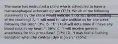 The nurse has instructed a client who is scheduled to have a transesophageal echocardiogram (TEE). Which of the following statements by the client would indicate a correct understanding of the teaching? A. "I will need to take antibiotics for one week following this test." [3%] B. "This test will determine if I have any blood clots in my heart." [36%] C. "I will receive general anesthesia for this procedure." [17%] D. "I may feel a flushing sensation when the contrast dye is given." [45%]