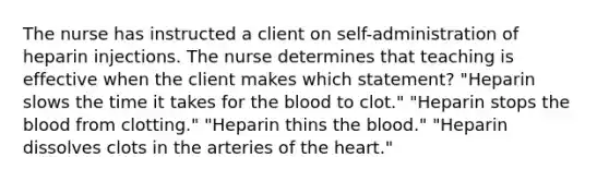 The nurse has instructed a client on self-administration of heparin injections. The nurse determines that teaching is effective when the client makes which statement? "Heparin slows the time it takes for the blood to clot." "Heparin stops the blood from clotting." "Heparin thins the blood." "Heparin dissolves clots in the arteries of the heart."