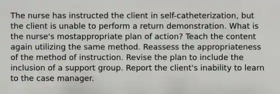 The nurse has instructed the client in self-catheterization, but the client is unable to perform a return demonstration. What is the nurse's mostappropriate plan of action? Teach the content again utilizing the same method. Reassess the appropriateness of the method of instruction. Revise the plan to include the inclusion of a support group. Report the client's inability to learn to the case manager.