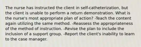 The nurse has instructed the client in self-catheterization, but the client is unable to perform a return demonstration. What is the nurse's most appropriate plan of action? -Teach the content again utilizing the same method. -Reassess the appropriateness of the method of instruction. -Revise the plan to include the inclusion of a support group. -Report the client's inability to learn to the case manager.