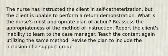 The nurse has instructed the client in self-catheterization, but the client is unable to perform a return demonstration. What is the nurse's most appropriate plan of action? Reassess the appropriateness of the method of instruction. Report the client's inability to learn to the case manager. Teach the content again utilizing the same method. Revise the plan to include the inclusion of a support group.