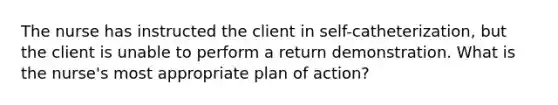 The nurse has instructed the client in self-catheterization, but the client is unable to perform a return demonstration. What is the nurse's most appropriate plan of action?