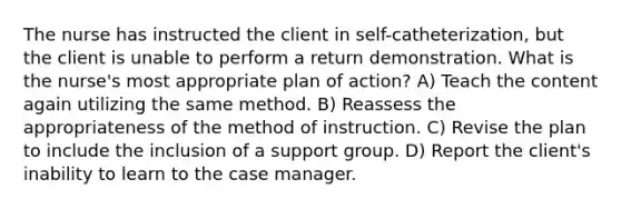 The nurse has instructed the client in self-catheterization, but the client is unable to perform a return demonstration. What is the nurse's most appropriate plan of action? A) Teach the content again utilizing the same method. B) Reassess the appropriateness of the method of instruction. C) Revise the plan to include the inclusion of a support group. D) Report the client's inability to learn to the case manager.