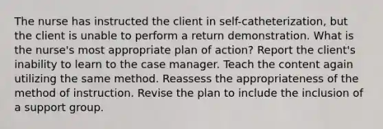 The nurse has instructed the client in self-catheterization, but the client is unable to perform a return demonstration. What is the nurse's most appropriate plan of action? Report the client's inability to learn to the case manager. Teach the content again utilizing the same method. Reassess the appropriateness of the method of instruction. Revise the plan to include the inclusion of a support group.