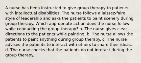 A nurse has been instructed to give group therapy to patients with intellectual disabilities. The nurse follows a laissez-faire style of leadership and asks the patients to paint scenery during group therapy. Which appropriate action does the nurse follow while conducting the group therapy? a. The nurse gives clear directions to the patients while painting. b. The nurse allows the patients to paint anything during group therapy. c. The nurse advises the patients to interact with others to share their ideas. d. The nurse checks that the patients do not interact during the group therapy.