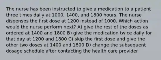 The nurse has been instructed to give a medication to a patient three times daily at 1000, 1400, and 1800 hours. The nurse dispenses the first dose at 1200 instead of 1000. Which action would the nurse perform next? A) give the rest of the doses as ordered at 1400 and 1800 B) give the medication twice daily for that day at 1200 and 1800 C) skip the first dose and give the other two doses at 1400 and 1800 D) change the subsequent dosage schedule after contacting the health care provider