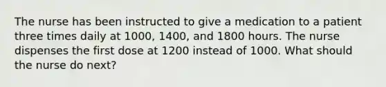 The nurse has been instructed to give a medication to a patient three times daily at 1000, 1400, and 1800 hours. The nurse dispenses the first dose at 1200 instead of 1000. What should the nurse do next?