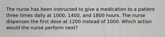 The nurse has been instructed to give a medication to a patient three times daily at 1000, 1400, and 1800 hours. The nurse dispenses the first dose at 1200 instead of 1000. Which action would the nurse perform next?